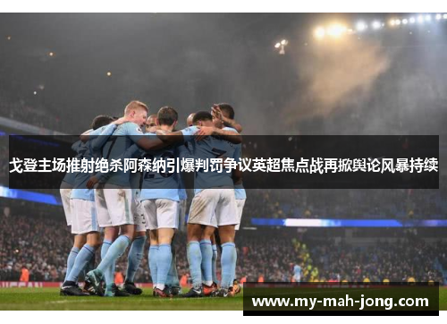 戈登主场推射绝杀阿森纳引爆判罚争议英超焦点战再掀舆论风暴持续
